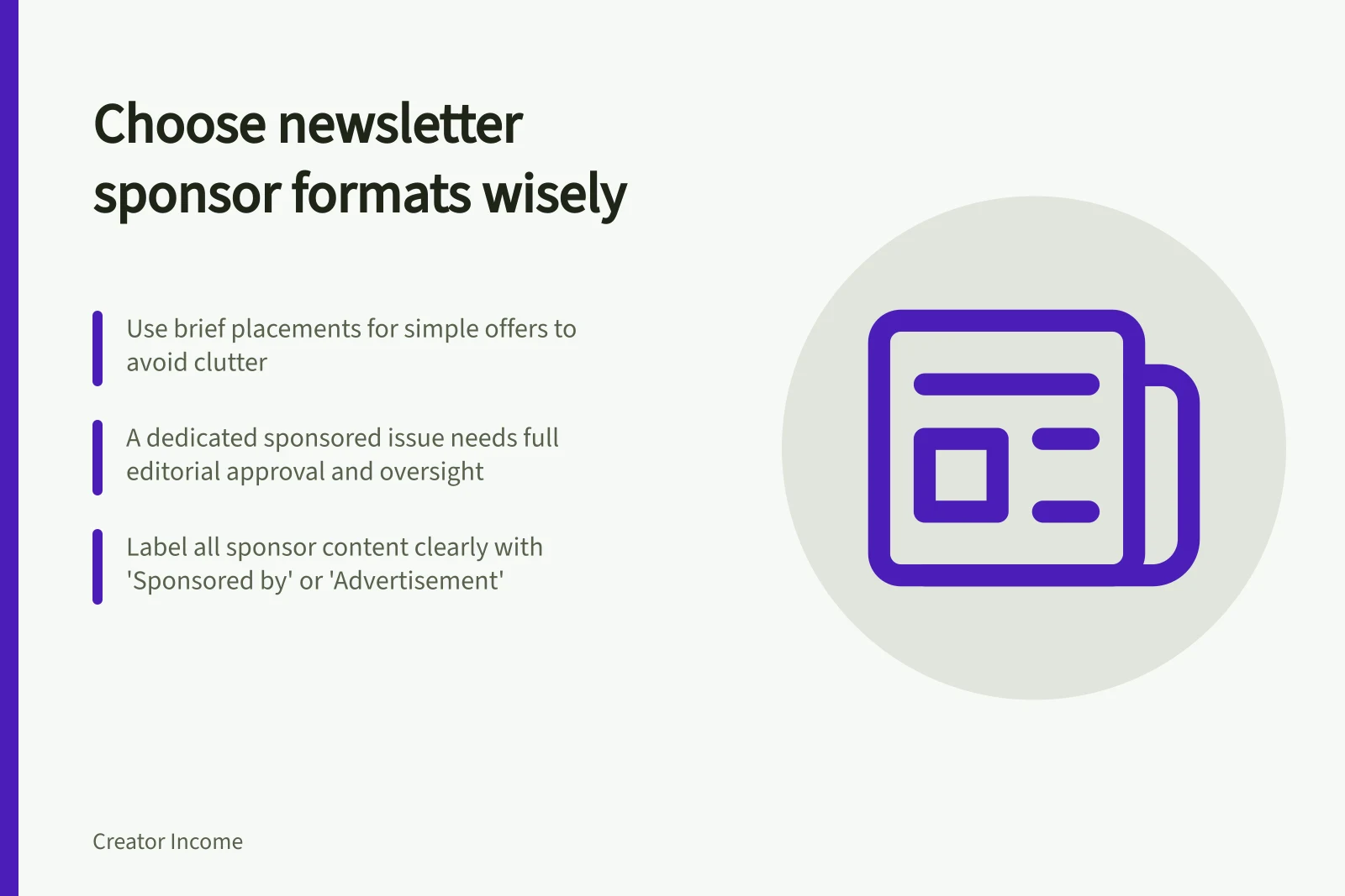 Choose newsletter sponsor formats wisely: Use brief placements for simple offers to avoid clutter; A dedicated sponsored issue needs full editorial approval and oversight; Label all sponsor content clearly with 'Sponsored by' or 'Advertisement'