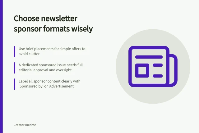 Choose newsletter sponsor formats wisely: Use brief placements for simple offers to avoid clutter; A dedicated sponsored issue needs full editorial approval and oversight; Label all sponsor content clearly with 'Sponsored by' or 'Advertisement'. Choosing a sponsor format for a newsletter