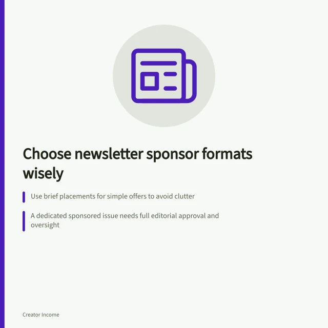 Choose newsletter sponsor formats wisely: Use brief placements for simple offers to avoid clutter; A dedicated sponsored issue needs full editorial approval and oversight; Label all sponsor content clearly with 'Sponsored by' or 'Advertisement'. Choosing a sponsor format for a newsletter