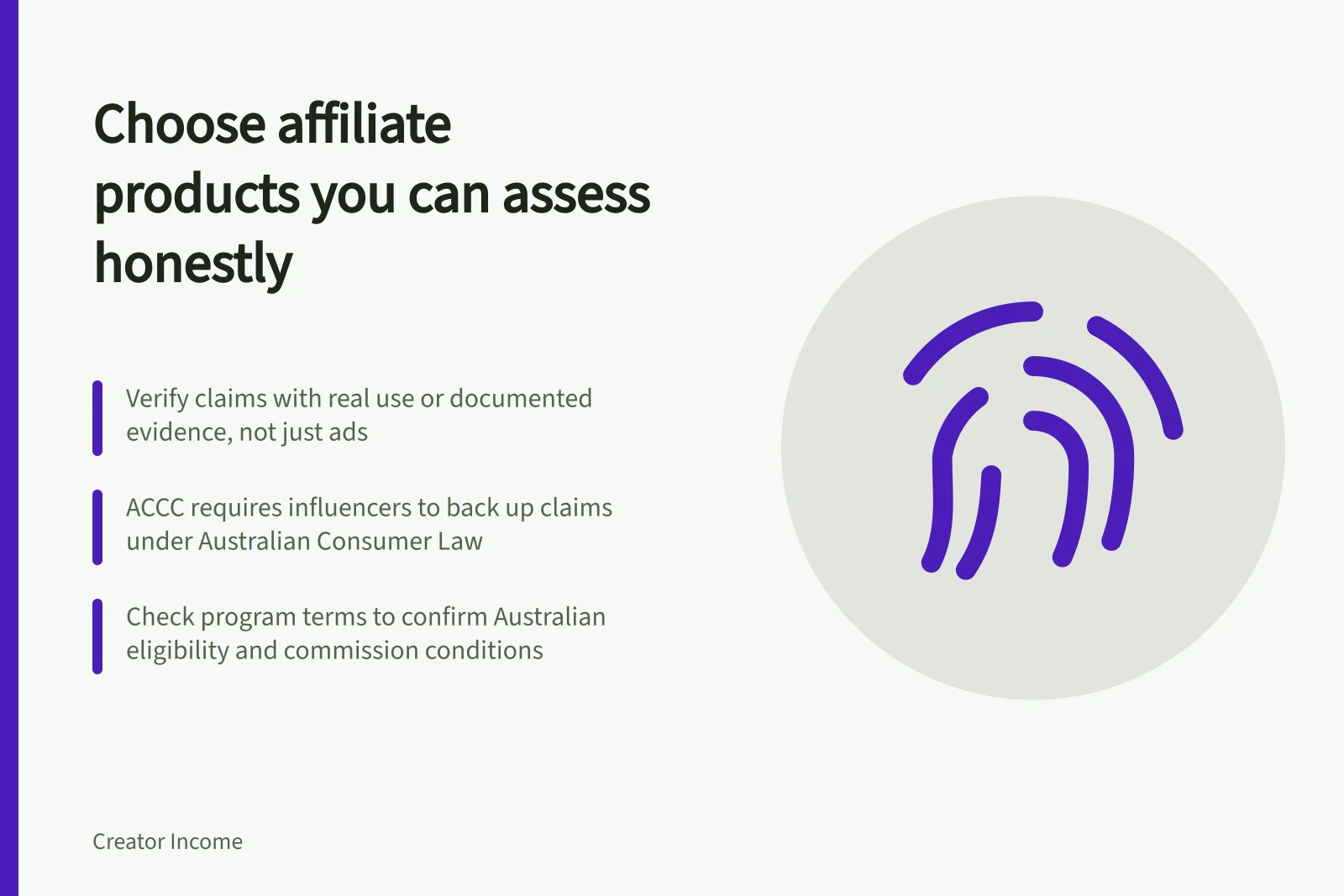 Choose affiliate products you can assess honestly: Verify claims with real use or documented evidence, not just ads; ACCC requires influencers to back up claims under Australian Consumer Law; Check program terms to confirm Australian eligibility and commission conditions