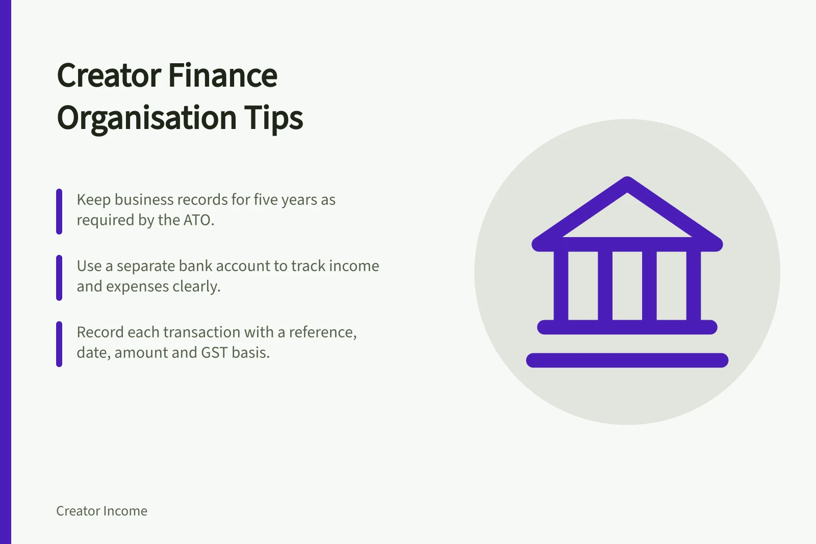 Creator Finance Organisation Tips: Keep business records for five years as required by the ATO.; Use a separate bank account to track income and expenses clearly.; Record each transaction with a reference, date, amount and GST basis.