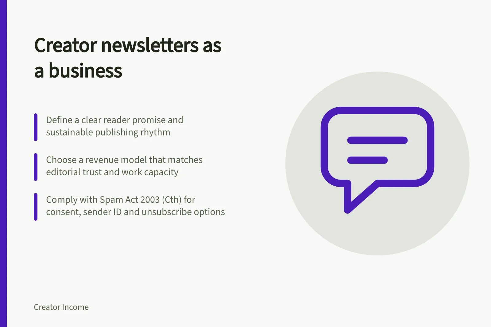 Creator newsletters as a business: Define a clear reader promise and sustainable publishing rhythm; Choose a revenue model that matches editorial trust and work capacity; Comply with Spam Act 2003 (Cth) for consent, sender ID and unsubscribe options