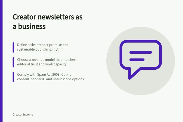 Creator newsletters as a business: Define a clear reader promise and sustainable publishing rhythm; Choose a revenue model that matches editorial trust and work capacity; Comply with Spam Act 2003 (Cth) for consent, sender ID and unsubscribe options. Creator newsletters as a business