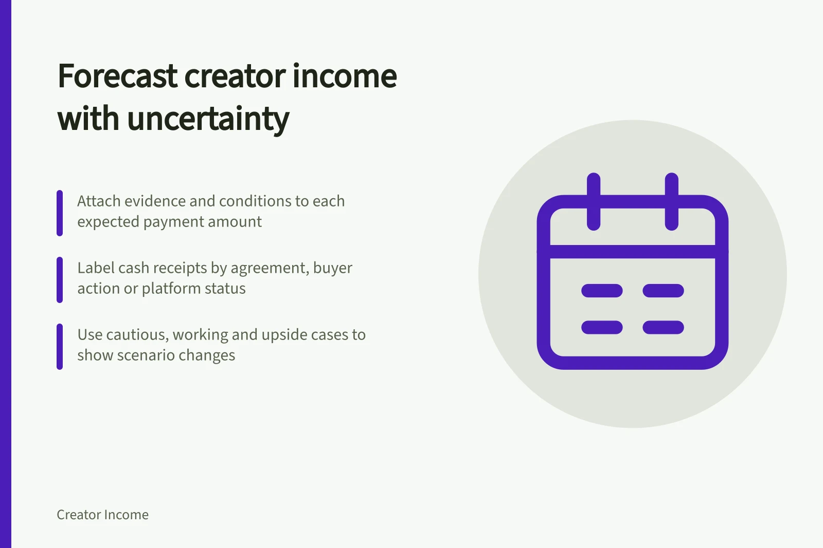 Forecast creator income with uncertainty: Attach evidence and conditions to each expected payment amount; Label cash receipts by agreement, buyer action or platform status; Use cautious, working and upside cases to show scenario changes