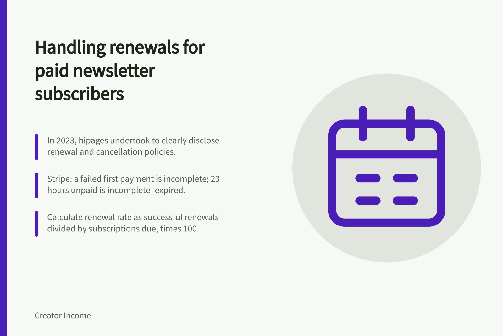 Handling renewals for paid newsletter subscribers: In 2023, hipages undertook to clearly disclose renewal and cancellation policies.; Stripe: a failed first payment is incomplete; 23 hours unpaid is incomplete_expired.; Calculate renewal rate as successful renewals divided by subscriptions due, times 100.