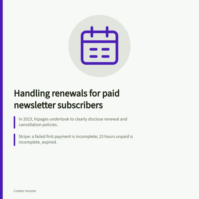 Handling renewals for paid newsletter subscribers: In 2023, hipages undertook to clearly disclose renewal and cancellation policies.; Stripe: a failed first payment is incomplete; 23 hours unpaid is incomplete_expired.; Calculate renewal rate as successful renewals divided by subscriptions due, times 100. Handling renewals for paid newsletter subscribers