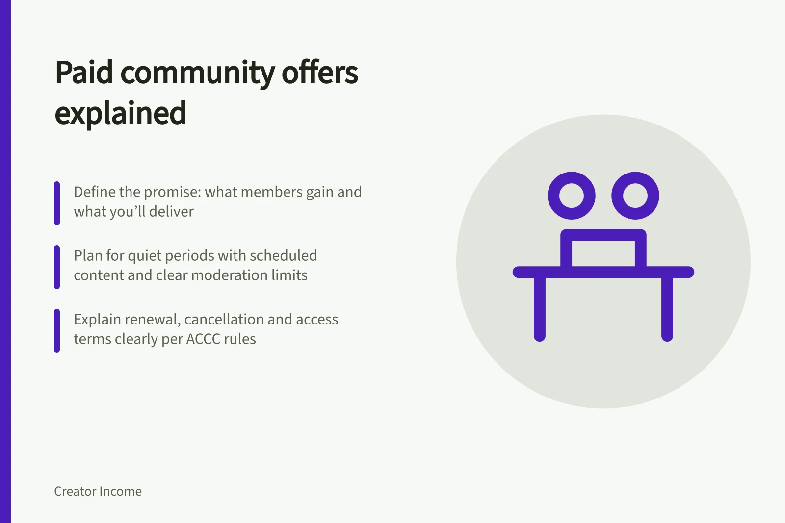 Paid community offers explained: Define the promise: what members gain and what you’ll deliver; Plan for quiet periods with scheduled content and clear moderation limits; Explain renewal, cancellation and access terms clearly per ACCC rules