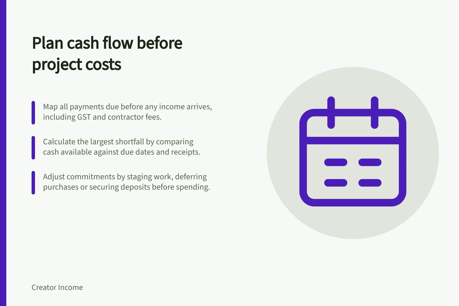 Plan cash flow before project costs: Map all payments due before any income arrives, including GST and contractor fees.; Calculate the largest shortfall by comparing cash available against due dates and receipts.; Adjust commitments by staging work, deferring purchases or securing deposits before spending.