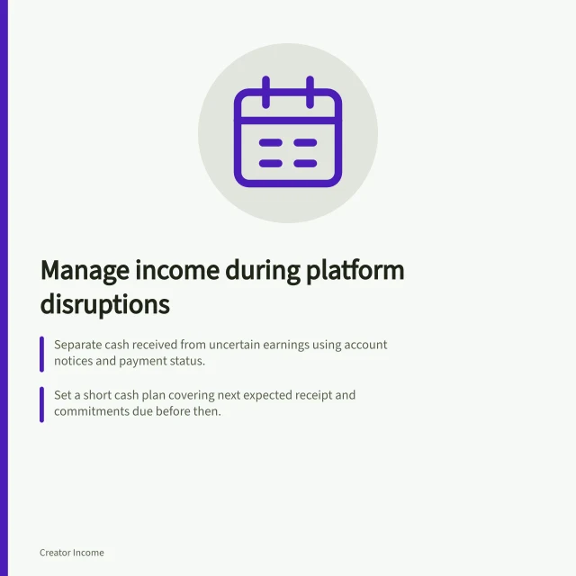 Manage income during platform disruptions: Separate cash received from uncertain earnings using account notices and payment status.; Set a short cash plan covering next expected receipt and commitments due before then.; Revise the plan when account status, payments or bank balances change. Planning income during a platform disruption