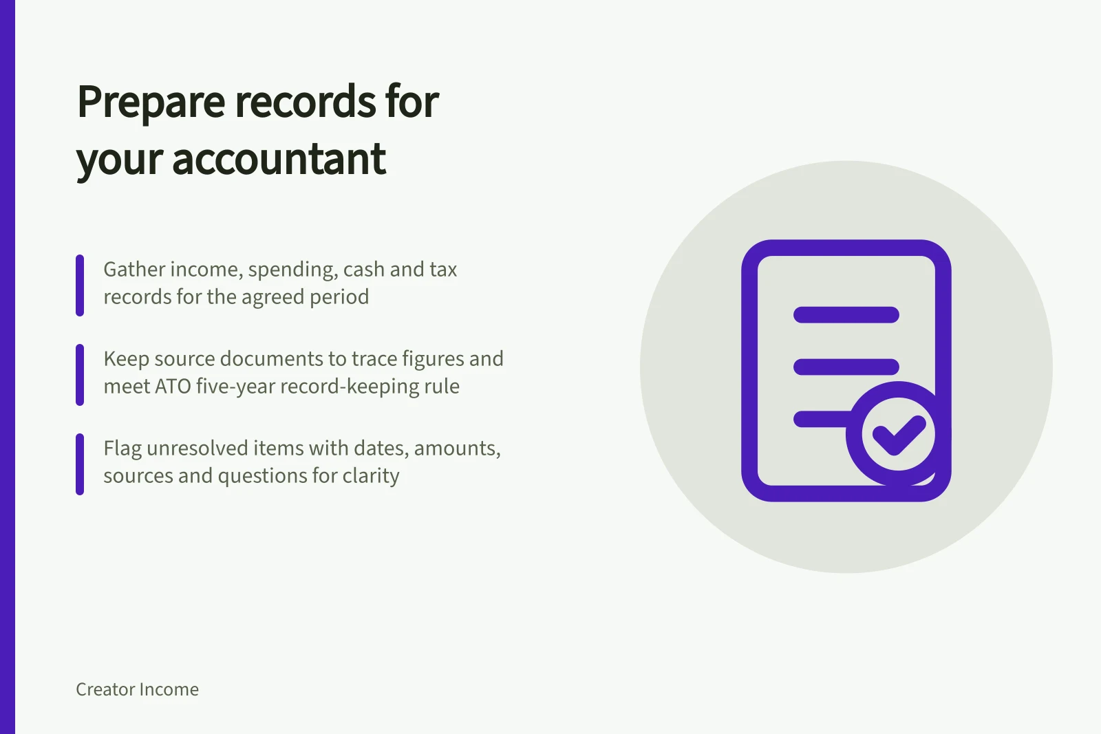 Prepare records for your accountant: Gather income, spending, cash and tax records for the agreed period; Keep source documents to trace figures and meet ATO five-year record-keeping rule; Flag unresolved items with dates, amounts, sources and questions for clarity