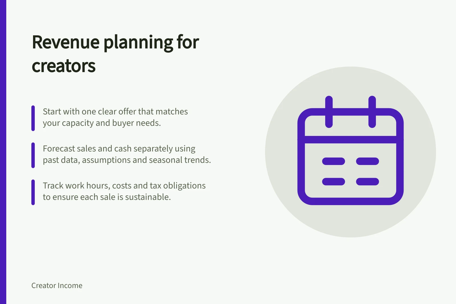 Revenue planning for creators: Start with one clear offer that matches your capacity and buyer needs.; Forecast sales and cash separately using past data, assumptions and seasonal trends.; Track work hours, costs and tax obligations to ensure each sale is sustainable.