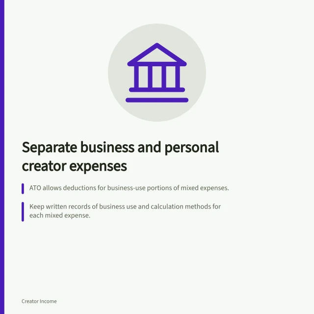 Separate business and personal creator expenses: ATO allows deductions for business-use portions of mixed expenses.; Keep written records of business use and calculation methods for each mixed expense.; Use a dedicated account or clearly classify transactions to meet ATO record-keeping rules. Separating business and personal creator expenses