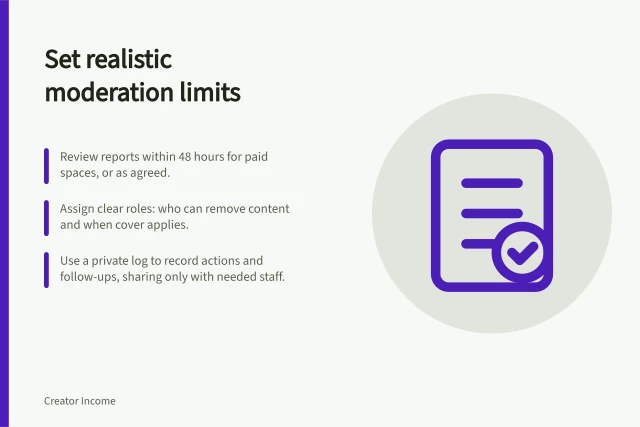 Set realistic moderation limits: Review reports within 48 hours for paid spaces, or as agreed.; Assign clear roles: who can remove content and when cover applies.; Use a private log to record actions and follow-ups, sharing only with needed staff. Setting a realistic moderation commitment
