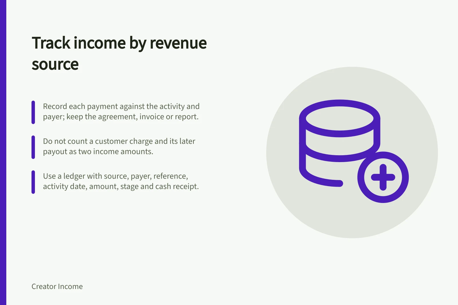 Track income by revenue source: Record each payment against the activity and payer; keep the agreement, invoice or report.; Do not count a customer charge and its later payout as two income amounts.; Use a ledger with source, payer, reference, activity date, amount, stage and cash receipt.