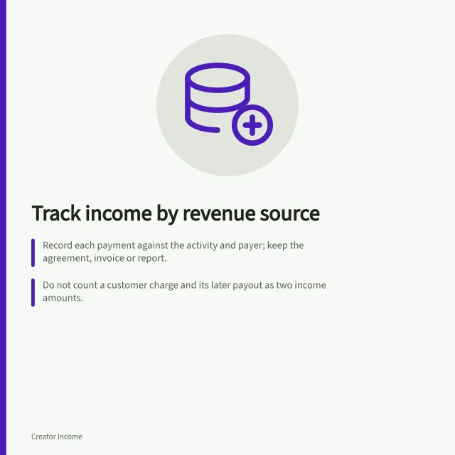 Track income by revenue source: Record each payment against the activity and payer; keep the agreement, invoice or report.; Do not count a customer charge and its later payout as two income amounts.; Use a ledger with source, payer, reference, activity date, amount, stage and cash receipt. Tracking income by revenue source